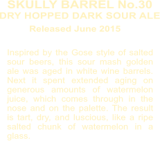 Inspired by the Gose style of salted sour beers, this sour mash golden ale was aged in white wine barrels. Next it spent extended aging on generous amounts of watermelon juice, which comes through in the nose and on the palette. The result is tart, dry, and luscious, like a ripe salted chunk of watermelon in a glass. SKULLY BARREL No.30 DRY HOPPED DARK SOUR ALE  Released June 2015