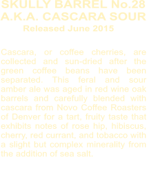 Cascara, or coffee cherries, are collected and sun-dried after the green coffee beans have been separated. This feral and sour amber ale was aged in red wine oak barrels and carefully blended with cascara from Novo Coffee Roasters of Denver for a tart, fruity taste that exhibits notes of rose hip, hibiscus, cherry, red currant, and tobacco with a slight but complex minerality from the addition of sea salt.       SKULLY BARREL No.28  A.K.A. CASCARA SOUR  Released June 2015